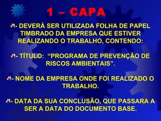 - DEVERÁ SER UTILIZADA FOLHA DE PAPEL
TIMBRADO DA EMPRESA QUE ESTIVER
REALIZANDO O TRABALHO, CONTENDO:
- TÍTULO: “PROGRAMA DE PREVENÇÃO DE
RISCOS AMBIENTAIS”.
- NOME DA EMPRESA ONDE FOI REALIZADO O
TRABALHO.
- DATA DA SUA CONCLUSÃO, QUE PASSARA A
SER A DATA DO DOCUMENTO BASE.
1 – CAPA
 