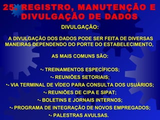 A DIVULGAÇÃO DOS DADOS PODE SER FEITA DE DIVERSAS
MANEIRAS DEPENDENDO DO PORTE DO ESTABELECIMENTO,
AS MAIS COMUNS SÃO:
•- TREINAMENTOS ESPECÍFICOS;
•- REUNIÕES SETORIAIS;
•- VIA TERMINAL DE VÍDEO PARA CONSULTA DOS USUÁRIOS;
•- REUNIÕES DE CIPA E SIPAT;
•- BOLETINS E JORNAIS INTERNOS;
•- PROGRAMA DE INTEGRAÇÃO DE NOVOS EMPREGADOS;
•- PALESTRAS AVULSAS.
25. REGISTRO, MANUTENÇÃO E
DIVULGAÇÃO DE DADOS
DIVULGAÇÃO:DIVULGAÇÃO:
 