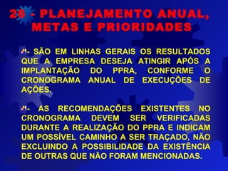 - SÃO EM LINHAS GERAIS OS RESULTADOS
QUE A EMPRESA DESEJA ATINGIR APÓS A
IMPLANTAÇÃO DO PPRA, CONFORME O
CRONOGRAMA ANUAL DE EXECUÇÕES DE
AÇÕES.
- AS RECOMENDAÇÕES EXISTENTES NO
CRONOGRAMA DEVEM SER VERIFICADAS
DURANTE A REALIZAÇÃO DO PPRA E INDICAM
UM POSSÍVEL CAMINHO A SER TRAÇADO, NÃO
EXCLUINDO A POSSIBILIDADE DA EXISTÊNCIA
DE OUTRAS QUE NÃO FORAM MENCIONADAS.
26 - PLANEJAMENTO ANUAL,
METAS E PRIORIDADES
 