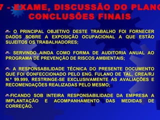 7 - EXAME, DISCUSSÃO DO PLANO
CONCLUSÕES FINAIS
- O PRINCIPAL OBJETIVO DESTE TRABALHO FOI FORNECER
DADOS SOBRE A EXPOSIÇÃO OCUPACIONAL A QUE ESTÃO
SUJEITOS OS TRABALHADORES;
- SERVINDO AINDA COMO FORMA DE AUDITORIA ANUAL AO
PROGRAMA DE PREVENÇÃO DE RISCOS AMBIENTAIS;
- A RESPONSABILIDADE TÉCNICA DO PRESENTE DOCUMENTO
QUE FOI CONFECCIONADO PELO ENG. FULANO DE TAL, CREA/RJ
N.º 99.999, RESTRINGE-SE EXCLUSIVAMENTE AS AVALIAÇÕES E
RECOMENDAÇÕES REALIZADAS PELO MESMO;
-FICANDO SOB INTEIRA RESPONSABILIDADE DA EMPRESA A
IMPLANTAÇÃO E ACOMPANHAMENTO DAS MEDIDAS DE
CORREÇÃO.
 