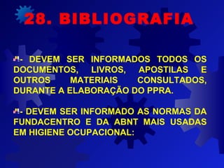 - DEVEM SER INFORMADOS TODOS OS
DOCUMENTOS, LIVROS, APOSTILAS E
OUTROS MATERIAIS CONSULTADOS,
DURANTE A ELABORAÇÃO DO PPRA.
- DEVEM SER INFORMADO AS NORMAS DA
FUNDACENTRO E DA ABNT MAIS USADAS
EM HIGIENE OCUPACIONAL:
28. BIBLIOGRAFIA
 