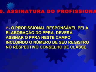 - O PROFISSIONAL RESPONSÁVEL PELA
ELABORAÇÃO DO PPRA, DEVERÁ
ASSINAR O PPRA NESTE CAMPO
INCLUINDO O NÚMERO DE SEU REGISTRO
NO RESPECTIVO CONSELHO DE CLASSE.
0. ASSINATURA DO PROFISSIONA
 