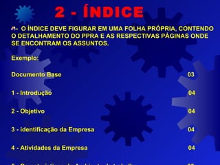 - O ÍNDICE DEVE FIGURAR EM UMA FOLHA PRÓPRIA, CONTENDO
O DETALHAMENTO DO PPRA E AS RESPECTIVAS PÁGINAS ONDE
SE ENCONTRAM OS ASSUNTOS.
Exemplo:
Documento Base 03
1 - Introdução 04
2 - Objetivo 04
3 - identificação da Empresa 04
4 - Atividades da Empresa 04
2 - ÍNDICE
 