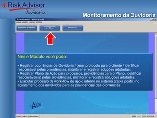 Monitoramento da Ouvidoria Neste Módulo você pode: •  Registrar ocorrências de Ouvidoria / gerar protocolo para o cliente / identificar responsável pelas providências, monitorar e registrar soluções adotadas. •  Registrar Plano de Ação para processos, providências para o Plano, identificar responsável(is) pelas providências, monitorar e registrar soluções adotadas. •  Executar processo de work-flow de apoio interno no sistema (caixa postal) no acionamento dos envolvidos para as providências das ocorrências. 