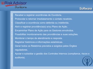 Software Receber e registrar ocorrências de Ouvidoria. Protocolar e retornar imediatamente o contato recebido. Classificar a ocorrência como deferida ou indeferida. Abrir e registrar providência(s) e/ou Plano de Ação. Encaminhar Plano de Ação para os Gestores envolvidos. Possibilitar monitoramento das providências e suas soluções. Monitorar o tempo de atendimento e resposta. Registrar históricos e informações estatísticas. Gerar todos os Relatórios previstos e exigidos pelos Órgãos reguladores. Apoiar e subsidiar a gestão dos Controles Internos (compliance, riscos e auditoria). 