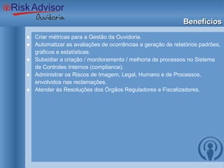 Benefícios Criar métricas para a Gestão da Ouvidoria. Automatizar as avaliações de ocorrências e geração de relatórios padrões, gráficos e estatísticas. Subsidiar a criação / monitoramento / melhoria de processos no Sistema de Controles Internos (compliance). Administrar os Riscos de Imagem, Legal, Humano e de Processos, envolvidos nas reclamações. Atender às Resoluções dos Órgãos Reguladores e Fiscalizadores.  