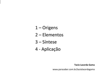 1 – Origens
2 – Elementos
3 – Síntese
4 - Aplicação
Tacio Lacerda Gama
www.parasaber.com.br/taciolacerdagama
 