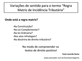 Variações de sentido para o termo “Regra
Matriz de Incidência Tributária”
Onde está a regra matriz?
-Na Constituição?
-Na Lei Complementar?
-Na lei Ordinária?
-Nos atos infralegais?
-Na doutrina do direito tributário?
No modo de compreender os
textos de direito positivo!
Tacio Lacerda Gama
www.parasaber.com.br/taciolacerdagama
 