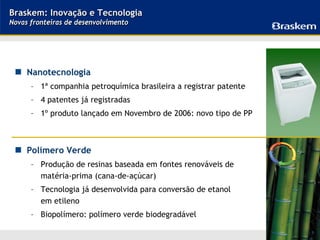 Braskem: Inovação e Tecnologia
Novas fronteiras de desenvolvimento




     Nanotecnologia
      – 1ª companhia petroquímica brasileira a registrar patente
      – 4 patentes já registradas
      – 1º produto lançado em Novembro de 2006: novo tipo de PP



     Polímero Verde
      – Produção de resinas baseada em fontes renováveis de
        matéria-prima (cana-de-açúcar)
      – Tecnologia já desenvolvida para conversão de etanol
        em etileno
      – Biopolímero: polímero verde biodegradável

                                                                   18
 
