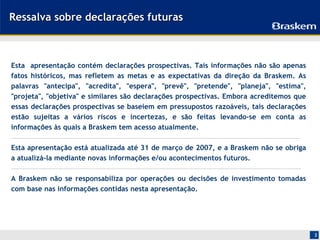 Ressalva sobre declarações futuras



Esta apresentação contém declarações prospectivas. Tais informações não são apenas
fatos históricos, mas refletem as metas e as expectativas da direção da Braskem. As
palavras "antecipa", "acredita", "espera", "prevê", "pretende", "planeja", "estima",
"projeta", "objetiva" e similares são declarações prospectivas. Embora acreditemos que
essas declarações prospectivas se baseiem em pressupostos razoáveis, tais declarações
estão sujeitas a vários riscos e incertezas, e são feitas levando-se em conta as
informações às quais a Braskem tem acesso atualmente.

Esta apresentação está atualizada até 31 de março de 2007, e a Braskem não se obriga
a atualizá-la mediante novas informações e/ou acontecimentos futuros.

A Braskem não se responsabiliza por operações ou decisões de investimento tomadas
com base nas informações contidas nesta apresentação.




                                                                                         2
 