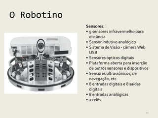 O Robotino
             Sensores:
             • 9 sensores infravermelho para
               distância
             • Sensor indutivo analógico
             • Sistema de Visão - câmera Web
               USB
             • Sensores ópticos digitais
             • Plataforma aberta para inserção
               de outros sensores e dispositivos
             • Sensores ultrassônicos, de
               navegação, etc.
             • 8 entradas digitais e 8 saídas
               digitais
             • 8 entradas analógicas
             • 2 relês

                                              12
 
