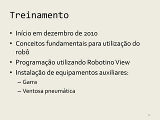 Treinamento
• Início em dezembro de 2010
• Conceitos fundamentais para utilização do
  robô
• Programação utilizando Robotino View
• Instalação de equipamentos auxiliares:
  – Garra
  – Ventosa pneumática


                                              14
 