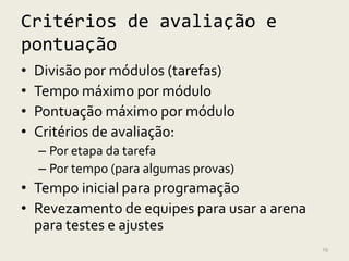 Critérios de avaliação e
pontuação
•   Divisão por módulos (tarefas)
•   Tempo máximo por módulo
•   Pontuação máximo por módulo
•   Critérios de avaliação:
    – Por etapa da tarefa
    – Por tempo (para algumas provas)
• Tempo inicial para programação
• Revezamento de equipes para usar a arena
  para testes e ajustes
                                             19
 