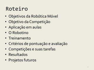 Roteiro
•   Objetivos da Robótica Móvel
•   Objetivo da Competição
•   Aplicação em aulas
•   O Robotino
•   Treinamento
•   Critérios de pontuação e avaliação
•   Competições e suas tarefas
•   Resultados
•   Projetos futuros
                                         2
 