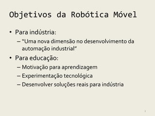 Objetivos da Robótica Móvel
• Para indústria:
  – “Uma nova dimensão no desenvolvimento da
    automação industrial”
• Para educação:
  – Motivação para aprendizagem
  – Experimentação tecnológica
  – Desenvolver soluções reais para indústria



                                                3
 