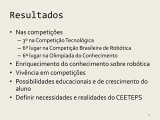 Resultados
• Nas competições
  – 3º na Competição Tecnológica
  – 6º lugar na Competição Brasileira de Robótica
  – 6º lugar na Olimpíada do Conhecimento
• Enriquecimento do conhecimento sobre robótica
• Vivência em competições
• Possibilidades educacionais e de crescimento do
  aluno
• Definir necessidades e realidades do CEETEPS

                                                    34
 