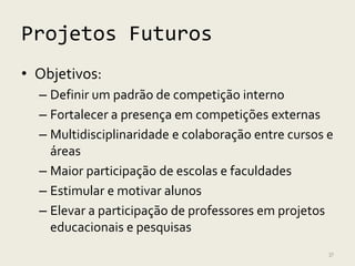 Projetos Futuros
• Objetivos:
  – Definir um padrão de competição interno
  – Fortalecer a presença em competições externas
  – Multidisciplinaridade e colaboração entre cursos e
    áreas
  – Maior participação de escolas e faculdades
  – Estimular e motivar alunos
  – Elevar a participação de professores em projetos
    educacionais e pesquisas
                                                     37
 