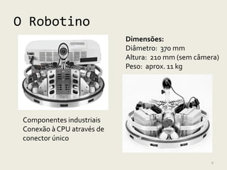 O Robotino
                            Dimensões:
                            Diâmetro: 370 mm
                            Altura: 210 mm (sem câmera)
                            Peso: aprox. 11 kg




 Componentes industriais
 Conexão à CPU através de
 conector único


                                                    9
 