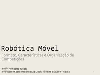 Robótica Móvel
Formato, Características e Organização de
Competições

Profº Humberto Zanetti
Professor e Coordenador na ETEC Rosa Perrone Scavone – Itatiba   1
 