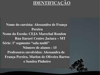 IDENTIFICAÇÃO



  Nome do cursista: Alessandra de França 
                       Pereira
Nome da Escola: CEJA Marechal Rondon     
           Rua Itararé Centro Jaciara – MT
Série: 1º segmento “sala multi”                        
                  Número de alunos : 15
   Professores envolvidos: Alessandra de 
 França Pereira, Marlon de Oliveira Barros 
                  e Sandra Pinheiro


                               
 