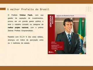 O melhor Prefeito do Brasil
O Prefeito Vinícius Farah, com sua
gestão de captação de investimentos,
provou ser um grande gestor público e
teve o trabalho coroado na categoria de
melhor projeto nacional, com o prêmio
Sebrae Prefeito Empreendedor.
Reeleito com 83,24 % dos votos válidos,
alcançou um índice de aprovação entre
os 3 melhores do estado.
 