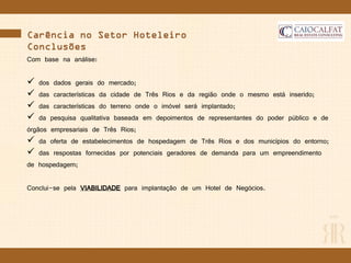vCarência no Setor Hoteleiro
Conclusões
Com base na análise:
 dos dados gerais do mercado;
 das características da cidade de Três Rios e da região onde o mesmo está inserido;
 das características do terreno onde o imóvel será implantado;
 da pesquisa qualitativa baseada em depoimentos de representantes do poder público e de
órgãos empresariais de Três Rios;
 da oferta de estabelecimentos de hospedagem de Três Rios e dos municípios do entorno;
 das respostas fornecidas por potenciais geradores de demanda para um empreendimento
de hospedagem;
Conclui-se pela VIABILIDADE para implantação de um Hotel de Negócios.
 