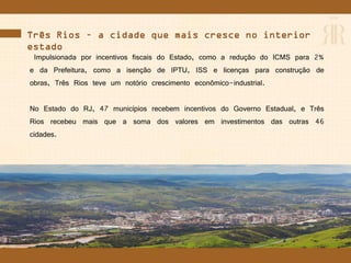 Três Rios – a cidade que mais cresce no interior do
estado
Impulsionada por incentivos fiscais do Estado, como a redução do ICMS para 2%
e da Prefeitura, como a isenção de IPTU, ISS e licenças para construção de
obras, Três Rios teve um notório crescimento econômico-industrial.
No Estado do RJ, 47 municípios recebem incentivos do Governo Estadual, e Três
Rios recebeu mais que a soma dos valores em investimentos das outras 46
cidades.
 