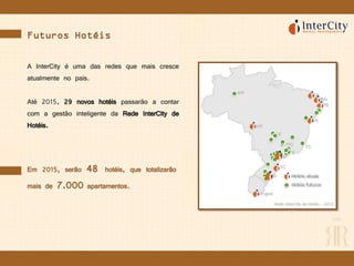 Futuros Hotéis
A InterCity é uma das redes que mais cresce
atualmente no país.
Até 2015, 29 novos hotéis passarão a contar
com a gestão inteligente da Rede InterCity de
Hotéis.
Em 2015, serão 48 hotéis, que totalizarão
mais de 7.000 apartamentos.
 