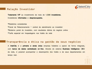 Relação Investidor
Tratamento VIP ao investimento de mais de 1.500 investidores.
Investidores informados e despreocupados.
•Relatórios consistentes
•Canal de Relacionamento – central de atendimento ao investidor
•Moderno portal do investidor, com resultados diários do negócio online
•Tarifa especial em hospedagens nos hotéis da rede
A InterCity é a primeira e ainda única empresa hoteleira a operar de forma integrada,
com banco de dados centralizado on-line. Através do sistema Business Intelligence (BI)
da rede, é possível acompanhar o desempenho dos hotéis e de seus departamentos em
tempo real.
Transparência e ética na gestão de seus negócios
 