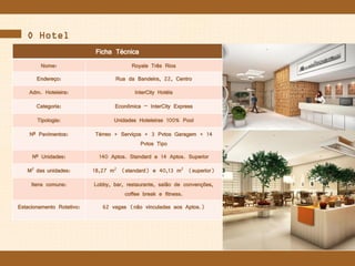 O Hotel
Ficha Técnica
Nome: Royale Três Rios
Endereço: Rua da Bandeira, 22, Centro
Adm. Hoteleira: InterCity Hotéis
Categoria: Econômica – InterCity Express
Tipologia: Unidades Hoteleiras 100% Pool
Nº Pavimentos: Térreo + Serviços + 3 Pvtos Garagem + 14
Pvtos Tipo
Nº Unidades: 140 Aptos. Standard e 14 Aptos. Superior
M2 das unidades: 18,27 m2 (standard) e 40,13 m2 (superior)
Itens comuns: Lobby, bar, restaurante, salão de convenções,
coffee break e fitness.
Estacionamento Rotativo: 62 vagas (não vinculadas aos Aptos.)
 
