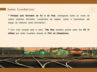 Dados Econômicos:
• Principal polo ferroviário do RJ e do País, abrangendo todos os níveis da
cadeia produtiva ferroviária (construtora de vagões, carros e locomotivas, até
design de interiores metro ferroviários).
• Com uma vocação para o setor, Três Rios receberá grande parte dos R$ 91
bilhões que serão investidos através do PAC da Infraestrutura.
 