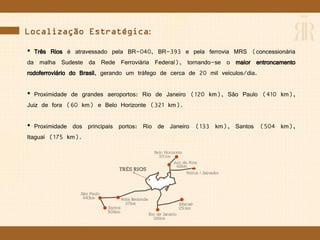 Localização Estratégica:
• Três Rios é atravessado pela BR-040, BR-393 e pela ferrovia MRS (concessionária
da malha Sudeste da Rede Ferroviária Federal), tornando-se o maior entroncamento
rodoferroviário do Brasil, gerando um tráfego de cerca de 20 mil veículos/dia.
• Proximidade de grandes aeroportos: Rio de Janeiro (120 km), São Paulo (410 km),
Juiz de fora (60 km) e Belo Horizonte (321 km).
• Proximidade dos principais portos: Rio de Janeiro (133 km), Santos (504 km),
Itaguaí (175 km).
 