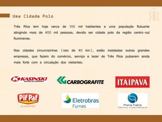 Uma Cidade Polo
Três Rios tem hoje cerca de 100 mil habitantes e uma população flutuante
atingindo mais de 400 mil pessoas, devido ser cidade polo da região centro-sul
fluminense.
Nas cidades circunvizinhas (raio de 40 km), estão instaladas outras grandes
empresas, que fazem do comércio, serviço e lazer de Três Rios pulsarem ainda
mais forte com a circulação dos visitantes.
 
