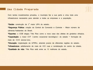 Uma Cidade Preparada
Com tantos investimentos privados, o município fez a sua parte e criou toda uma
infraestrutura necessária para atender a todas as empresas e a população.
•Saúde: construção da 2ª maior UPA do estado.
•Segurança Pública: criação da Central de Comando e Controle - Maior número de
câmeras/habitantes do Brasil.
•Esportes: o COB elegeu Três Rios como a nova casa dos atletas de ginástica olímpica.
•Capacitação: o maior CVT (centro vocacional tecnológico) do estado – formação de
mais de 3500 alunos/ano.
•Educação: implantação da UFRRJ, atraindo jovens de diferentes regiões do estado.
•Infraestrutura: asfaltamento de mais de 400 ruas e revitalização do centro da cidade.
•Qualidade de vida: Três Rios está entre as 10 melhores do estado.
 