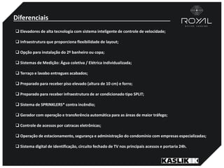 Diferenciais
 Elevadores de alta tecnologia com sistema inteligente de controle de velocidade;
 Infraestrutura que proporciona flexibilidade de layout;
 Opção para instalação do 2º banheiro ou copa;
 Sistemas de Medição: Água coletiva / Elétrica individualizada;
 Terraço e lavabo entregues acabados;
 Preparado para receber piso elevado (altura de 10 cm) e forro;
 Preparado para receber infraestrutura de ar condicionado tipo SPLIT;
 Sistema de SPRINKLERS* contra incêndio;
 Gerador com operação e transferência automática para as áreas de maior tráfego;
 Controle de acessos por catracas eletrônicas;
 Operação de estacionamento, segurança e administração do condomínio com empresas especializadas;
 Sistema digital de identificação, circuito fechado de TV nos principais acessos e portaria 24h.
 