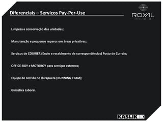 Diferenciais – Serviços Pay-Per-Use
Limpeza e conservação das unidades;
Manutenção e pequenos reparos em áreas privativas;
Serviços de COURIER (Envio e recebimento de correspondências) Posto de Correio;
OFFICE-BOY e MOTOBOY para serviços externos;
Equipe de corrida no Ibirapuera (RUNNING TEAM);
Ginástica Laboral.
 