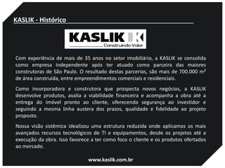 Com experiência de mais de 35 anos no setor imobiliário, a KASLIK se consolida
como empresa independente após ter atuado como parceira das maiores
construtoras de São Paulo. O resultado destas parcerias, são mais de 700.000 m²
de área construída, entre empreendimentos comerciais e residenciais.
Como incorporadora e construtora que prospecta novos negócios, a KASLIK
desenvolve produtos, avalia a viabilidade financeira e acompanha a obra até a
entrega do imóvel pronto ao cliente, oferecendo segurança ao investidor e
seguindo a mesma linha austera dos prazos, qualidade e fidelidade ao projeto
proposto.
Nossa visão sistêmica idealizou uma estrutura reduzida onde aplicamos os mais
avançados recursos tecnológicos de TI e equipamentos, desde os projetos até a
execução da obra. Isso favorece a ter como foco o cliente e os produtos ofertados
ao mercado.
www.kaslik.com.br
KASLIK - Histórico
 
