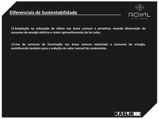 Diferenciais de Sustentabilidade
 Ampliação na colocação de vidros nas áreas comuns e privativas visando diminuição do
consumo de energia elétrica e maior aproveitamento da luz solar;
 Uso de sensores de iluminação nas áreas comuns reduzindo o consumo de energia,
contribuindo também para a redução do valor mensal de condomínio.
 