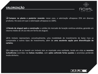 VALORIZAÇÃO
 Comprar na planta e posterior revenda: nesse caso, a valorização ultrapassa 25% em diversos
produtos. Há casos em que a valorização ultrapassa os 100%;
 Renda de aluguel após a construção: a solidez do mercado de locação continua atrativa, gerando um
retorno médio de 1% ao mês em forma de aluguel;
 Os imóveis representam, conceitualmente, uma modalidade de investimento de baixo risco se
comparados a outros tipos de investimento, além de uma excelente opção para diversificação de
carteira;
 A segurança de se investir em imóveis tem se mostrado uma realidade, tendo em vista as recentes
turbulências ocorridas nas bolsas mundiais, com ações sofrendo fortes quedas e acionistas perdendo
muito dinheiro.
 