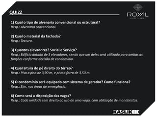 QUIZZ
1) Qual o tipo de alvenaria convencional ou estrutural?
Resp.: Alvenaria convencional.
2) Qual o material da fachada?
Resp.: Textura.
3) Quantos elevadores? Social e Serviço?
Resp.: Edifício dotado de 3 elevadores, sendo que um deles será utilizado para ambas as
funções conforme decisão de condomínio.
4) Qual altura do pé direito do térreo?
Resp.: Piso a piso de 3,90 m, e piso a forro de 3,50 m.
5) O condomínio será equipado com sistema de gerador? Como funciona?
Resp.: Sim, nas áreas de emergência.
6) Como será a disposição das vagas?
Resp.: Cada unidade tem direito ao uso de uma vaga, com utilização de manobristas.
 