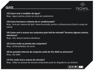 QUIZZ
12) Como será o medidor de água?
Resp.: Água coletiva, direto na conta de condomínio.
13) Como funciona o sistema de ar condicionado?
Resp.: Será por sistema de Split. Haverá previsão, porém a infraestrutura ficará a cargo do
cliente.
14) Como será o acesso aos conjuntos pelo hall de entrada? Teremos alguma catraca
eletrônica?
Resp.: Sim, haverá catraca eletrônica.
15) Como serão as janelas dos conjuntos?
Resp.: Serão folhadas, de correr.
16) As paredes internas do conjunto serão de Dry Wall ou alvenaria?
Resp.: Dry Wall.
17) Por onde será o acesso de veículos?
Resp.: Todos os acessos de veículos serão feitos pela Av. Brigadeiro Luís Antônio.
 