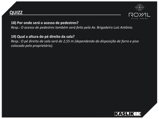 QUIZZ
18) Por onde será o acesso de pedestres?
Resp.: O acesso de pedestres também será feito pela Av. Brigadeiro Luís Antônio.
19) Qual a altura do pé direito da sala?
Resp.: O pé direito da sala será de 2,55 m (dependendo da disposição de forro e piso
colocado pelo proprietário).
 
