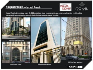 ARQUITETURA – Israel Rewin
Israel Rewin já realizou mais de 500 projetos. Atua no segmento de empreendimentos residenciais,
comerciais, conjuntos horizontais, flats, lofts e arquitetura de interior.
Edifício Angélica Trade
Edifício San Paolo Higienópolis Offices
Edifício Plaza Iguatemi
 