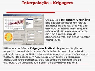 Interpolação - Krigagem
Utilizou-se a Krigagem Ordinária
pela sua aplicabilidade em relação
aos dados da análise, uma vez que
este tipo de método assume que a
média local não é necessariamente
próxima à média geral de
abrangência total dos dados (Jacob eabrangência total dos dados (Jacob e
Young, 2006).
Utilizou-se também a Krigagem Indicatriz para confecção de
mapas de probabilidade de ocorrência de locais com ruído de fundo
estimado superior ao limite estabelecido para o período, conforme a lei
9.505/08. De acordo com Assumpção et al. (2007), a Krigagem
Indicatriz é não-paramétrica, pois não considera nenhum tipo de
distribuição de probabilidade a priori para a variável aleatória.
 