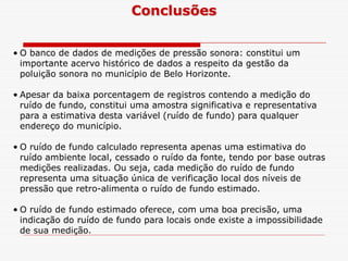Conclusões
• O banco de dados de medições de pressão sonora: constitui um
importante acervo histórico de dados a respeito da gestão da
poluição sonora no município de Belo Horizonte.
• Apesar da baixa porcentagem de registros contendo a medição do
ruído de fundo, constitui uma amostra significativa e representativa
para a estimativa desta variável (ruído de fundo) para qualquer
endereço do município.endereço do município.
• O ruído de fundo calculado representa apenas uma estimativa do
ruído ambiente local, cessado o ruído da fonte, tendo por base outras
medições realizadas. Ou seja, cada medição do ruído de fundo
representa uma situação única de verificação local dos níveis de
pressão que retro-alimenta o ruído de fundo estimado.
• O ruído de fundo estimado oferece, com uma boa precisão, uma
indicação do ruído de fundo para locais onde existe a impossibilidade
de sua medição.
 