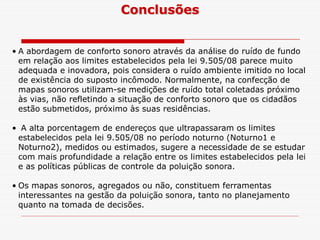 • A abordagem de conforto sonoro através da análise do ruído de fundo
em relação aos limites estabelecidos pela lei 9.505/08 parece muito
adequada e inovadora, pois considera o ruído ambiente imitido no local
de existência do suposto incômodo. Normalmente, na confecção de
mapas sonoros utilizam-se medições de ruído total coletadas próximo
às vias, não refletindo a situação de conforto sonoro que os cidadãos
estão submetidos, próximo às suas residências.
Conclusões
• A alta porcentagem de endereços que ultrapassaram os limites
estabelecidos pela lei 9.505/08 no período noturno (Noturno1 e
Noturno2), medidos ou estimados, sugere a necessidade de se estudar
com mais profundidade a relação entre os limites estabelecidos pela lei
e as políticas públicas de controle da poluição sonora.
• Os mapas sonoros, agregados ou não, constituem ferramentas
interessantes na gestão da poluição sonora, tanto no planejamento
quanto na tomada de decisões.
 