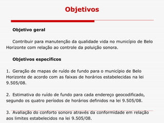 Objetivo geral
Contribuir para manutenção da qualidade vida no município de Belo
Horizonte com relação ao controle da poluição sonora.
Objetivos específicos
Objetivos
Objetivos específicos
1. Geração de mapas de ruído de fundo para o município de Belo
Horizonte de acordo com as faixas de horários estabelecidas na lei
9.505/08.
2. Estimativa do ruído de fundo para cada endereço geocodificado,
segundo os quatro períodos de horários definidos na lei 9.505/08.
3. Avaliação do conforto sonoro através da conformidade em relação
aos limites estabelecidos na lei 9.505/08.
 