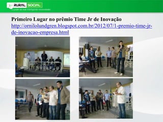 Primeiro Lugar no prêmio Time Jr de Inovação
http://ornilolundgren.blogspot.com.br/2012/07/1-premio-time-jr-
de-inovacao-empresa.html
 