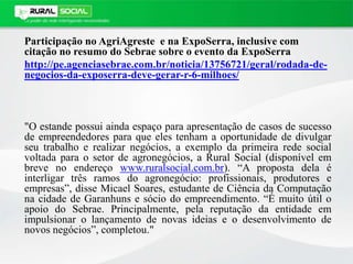 Participação no AgriAgreste e na ExpoSerra, inclusive com
citação no resumo do Sebrae sobre o evento da ExpoSerra
http://pe.agenciasebrae.com.br/noticia/13756721/geral/rodada-de-
negocios-da-exposerra-deve-gerar-r-6-milhoes/
"O estande possui ainda espaço para apresentação de casos de sucesso
de empreendedores para que eles tenham a oportunidade de divulgar
seu trabalho e realizar negócios, a exemplo da primeira rede social
voltada para o setor de agronegócios, a Rural Social (disponível em
breve no endereço www.ruralsocial.com.br). “A proposta dela é
interligar três ramos do agronegócio: profissionais, produtores e
empresas”, disse Micael Soares, estudante de Ciência da Computação
na cidade de Garanhuns e sócio do empreendimento. “É muito útil o
apoio do Sebrae. Principalmente, pela reputação da entidade em
impulsionar o lançamento de novas ideias e o desenvolvimento de
novos negócios”, completou."
 