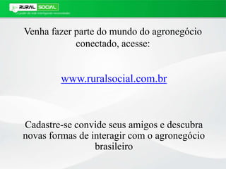 Venha fazer parte do mundo do agronegócio
conectado, acesse:
www.ruralsocial.com.br
Cadastre-se convide seus amigos e descubra
novas formas de interagir com o agronegócio
brasileiro
 